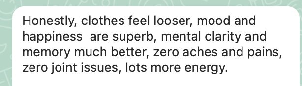 Client message: Honestly, clothes feel looser, mood and happiness are superb, mental clarity and memory much better.