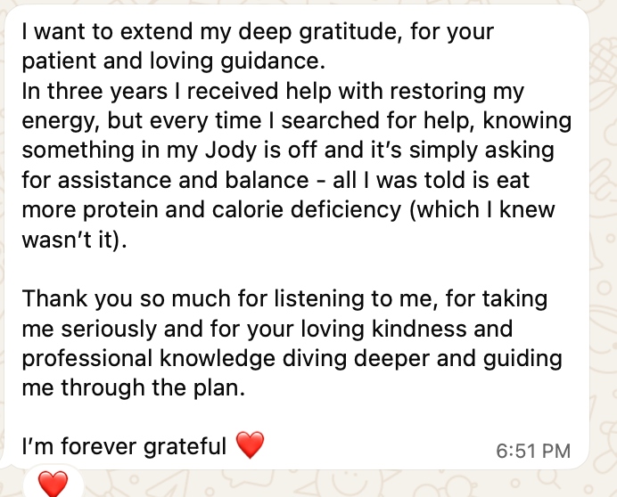 Client message: I want to extend my deep gratitude for your patient and loving guidance. In three years I received help with restoring my energy, but every time I searched for help I was just told to eat more protein. Thank you for listening, taking me seriously and guiding me through the plan. I am forever grateful.