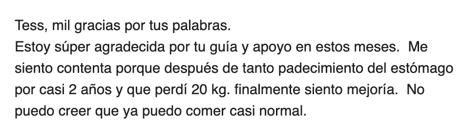 Client message in Spanish: Tess, mil gracias por tus palabras. Estoy super agradecida por tu guia y apoyo en estos meses. Me siento contenta porque despues de tanto padecimiento del estomago por casi 2 anos y que perdi 20 kg, finalmente siento mejoria. No puedo creer que ya puedo comer casi normal.